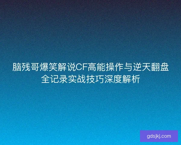 脑残哥爆笑解说CF高能操作与逆天翻盘全记录实战技巧深度解析