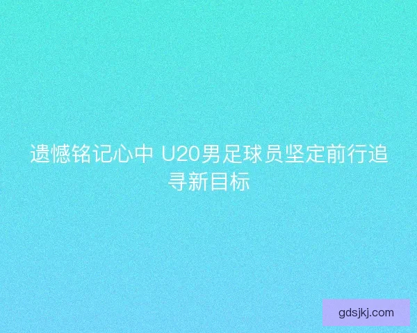 遗憾铭记心中 U20男足球员坚定前行追寻新目标