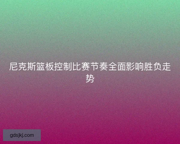 尼克斯篮板控制比赛节奏全面影响胜负走势