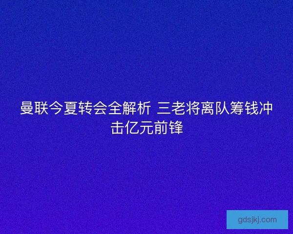 曼联今夏转会全解析 三老将离队筹钱冲击亿元前锋