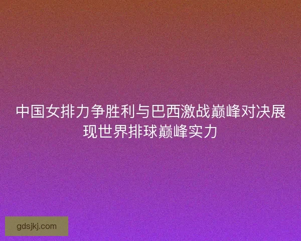 中国女排力争胜利与巴西激战巅峰对决展现世界排球巅峰实力